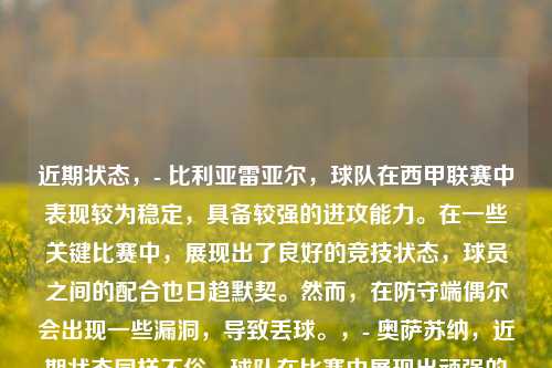 近期状态，- 比利亚雷亚尔，球队在西甲联赛中表现较为稳定，具备较强的进攻能力。在一些关键比赛中，展现出了良好的竞技状态，球员之间的配合也日趋默契。然而，在防守端偶尔会出现一些漏洞，导致丢球。，- 奥萨苏纳，近期状态同样不俗，球队在比赛中展现出顽强的斗志和坚韧的防守。进攻方面，虽然没有超级巨星，但依靠团队协作也能创造出不少得分机会。在面对一些强敌时，有时能够爆冷拿分。，核心球员，- 比利亚雷亚尔，杰拉德·莫雷诺是球队的锋线核心，他具备出色的射门技术和跑位意识，是球队进攻的主要火力点。此外，中场球员