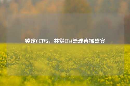 锁定CCTV5，共赏CBA篮球直播盛宴