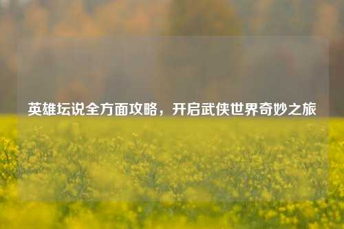英雄坛说全方面攻略，开启武侠世界奇妙之旅