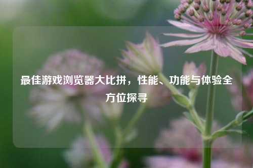 最佳游戏浏览器大比拼，性能、功能与体验全方位探寻