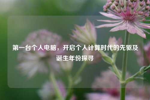 第一台个人电脑,开启个人计算时代的先驱及诞生年份探寻