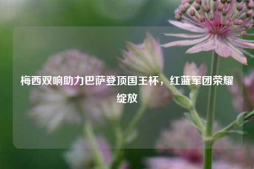 梅西双响助力巴萨登顶国王杯，红蓝军团荣耀绽放
