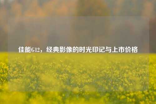 佳能G12，经典影像的时光印记与上市价格