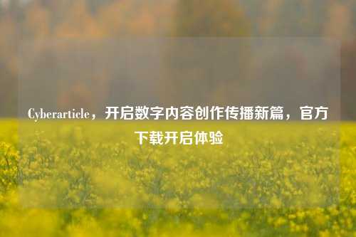 Cyberarticle,开启数字内容创作传播新篇,官方下载开启体验