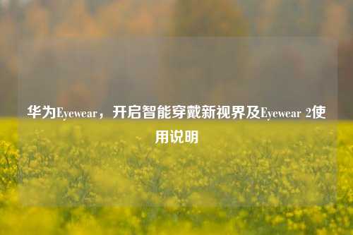华为Eyewear,开启智能穿戴新视界及Eyewear 2使用说明