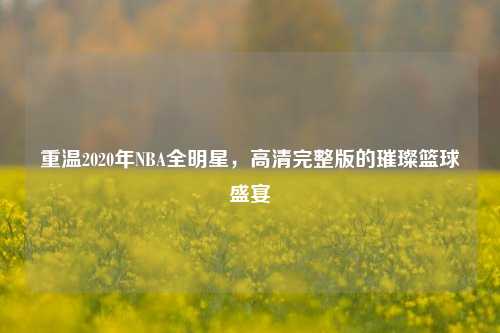 重温2020年NBA全明星,高清完整版的璀璨篮球盛宴