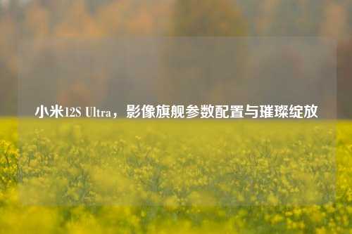 小米12S Ultra，影像旗舰参数配置与璀璨绽放