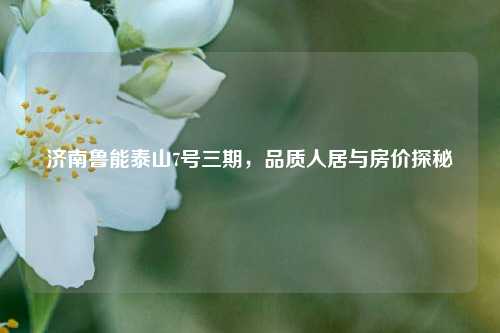 济南鲁能泰山7号三期，品质人居与房价探秘