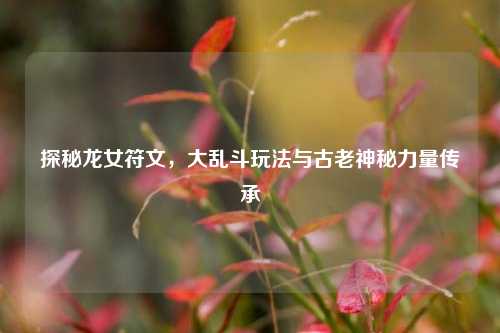 探秘龙女符文，大乱斗玩法与古老神秘力量传承