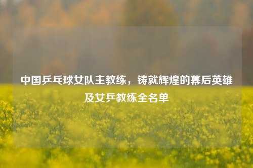 中国乒乓球女队主教练,铸就辉煌的幕后英雄及女乒教练全名单