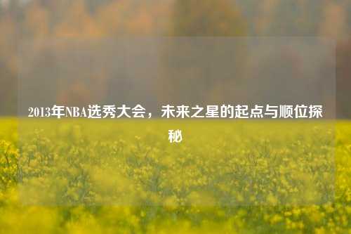 2013年NBA选秀大会，未来之星的起点与顺位探秘