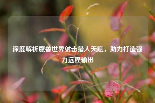 深度解析魔兽世界射击猎人天赋，助力打造强力远程输出