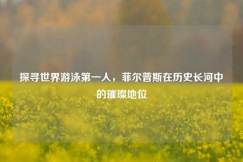 探寻世界游泳第一人,菲尔普斯在历史长河中的璀璨地位