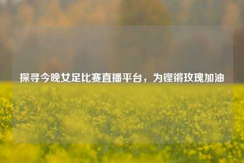 探寻今晚女足比赛直播平台，为铿锵玫瑰加油