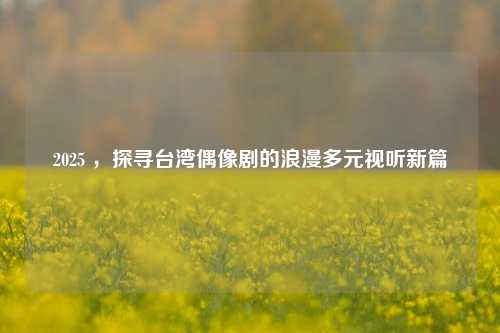 2025 ,探寻台湾偶像剧的浪漫多元视听新篇