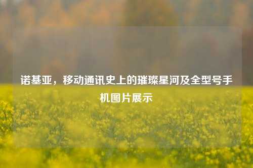 诺基亚,移动通讯史上的璀璨星河及全型号手机图片展示