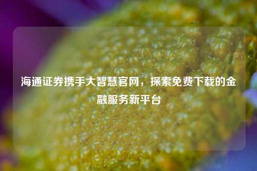 海通证券携手大智慧官网，探索免费下载的金融服务新平台