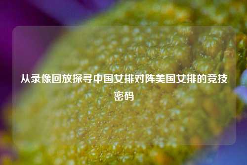 从录像回放探寻中国女排对阵美国女排的竞技密码