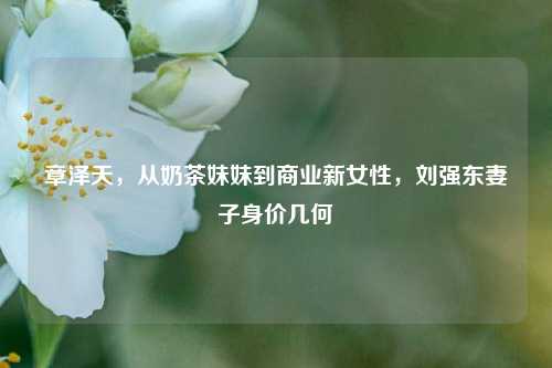 章泽天，从奶茶妹妹到商业新女性，刘强东妻子身价几何