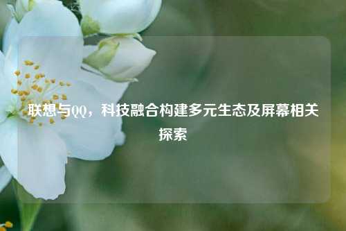 联想与QQ,科技融合构建多元生态及屏幕相关探索