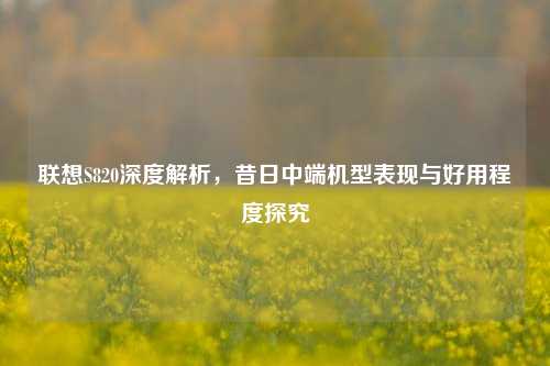 联想S820深度解析,昔日中端机型表现与好用程度探究