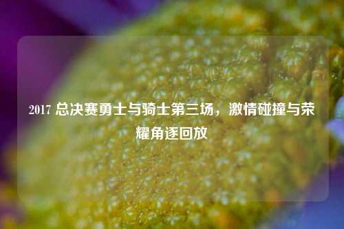 2017 总决赛勇士与骑士第三场，激情碰撞与荣耀角逐回放
