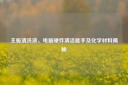 主板清洗液,电脑硬件清洁能手及化学材料揭秘