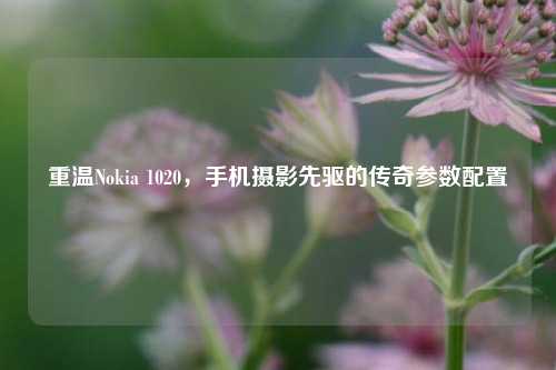 重温Nokia 1020，手机摄影先驱的传奇参数配置