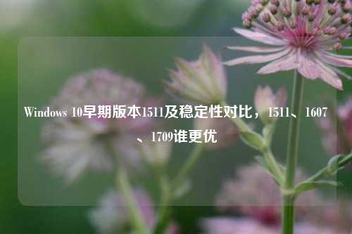 Windows 10早期版本1511及稳定性对比，1511、1607、1709谁更优