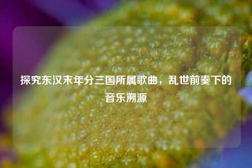 探究东汉末年分三国所属歌曲,乱世前奏下的音乐溯源