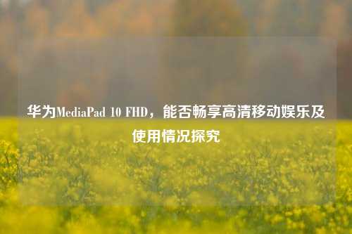 华为MediaPad 10 FHD，能否畅享高清移动娱乐及使用情况探究