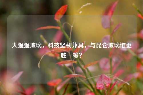 大猩猩玻璃,科技坚韧兼具,与昆仑玻璃谁更胜一筹?