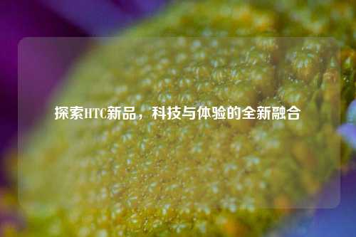 探索HTC新品，科技与体验的全新融合