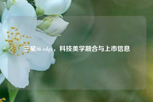 三星S6 edge，科技美学融合与上市信息