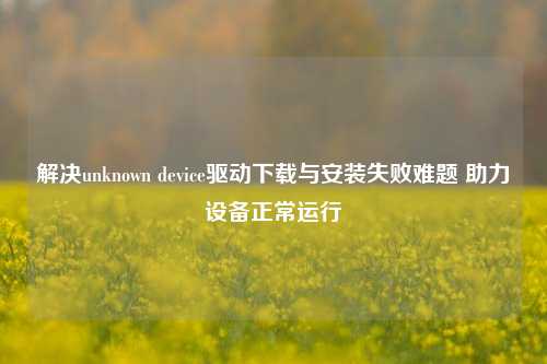解决unknown device驱动下载与安装失败难题 助力设备正常运行
