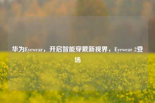 华为Eyewear,开启智能穿戴新视界,Eyewear 2登场