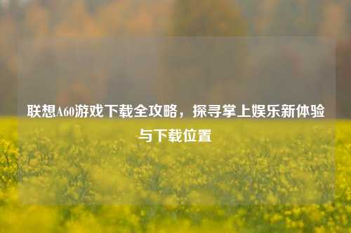 联想A60游戏下载全攻略,探寻掌上娱乐新体验与下载位置