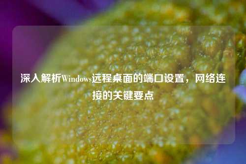 深入解析Windows远程桌面的端口设置，网络连接的关键要点
