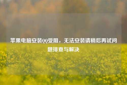 苹果电脑安装QQ受阻,无法安装请稍后再试问题排查与解决