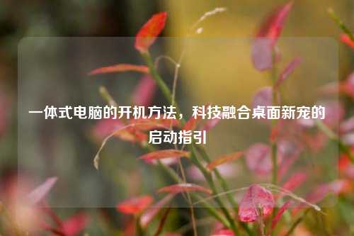 一体式电脑的开机方法，科技融合桌面新宠的启动指引