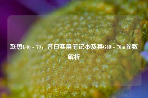 联想G40 - 70，昔日实用笔记本及其G40 - 70m参数解析