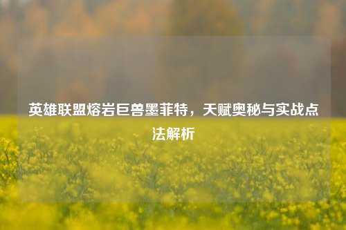 英雄联盟熔岩巨兽墨菲特,天赋奥秘与实战点法解析