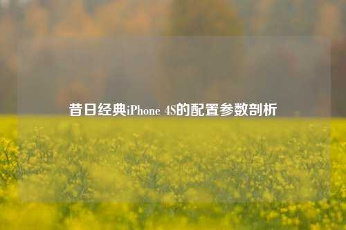 昔日经典iPhone 4S的配置参数剖析