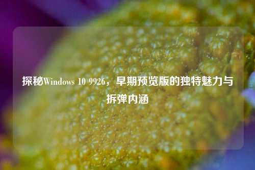 探秘Windows 10 9926，早期预览版的独特魅力与拆弹内涵