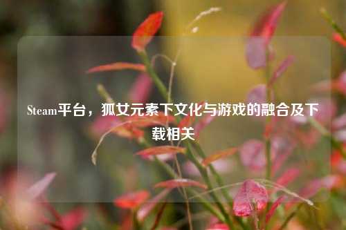 Steam平台，狐女元素下文化与游戏的融合及下载相关