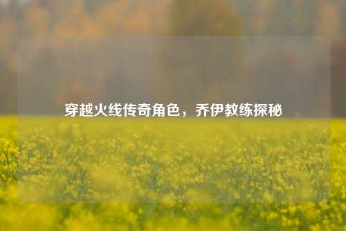 穿越火线传奇角色，乔伊教练探秘
