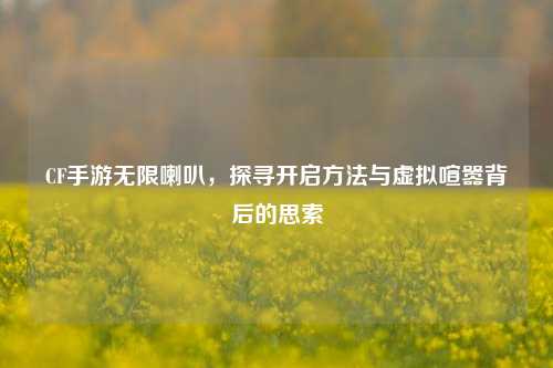 CF手游无限喇叭,探寻开启方法与虚拟喧嚣背后的思索