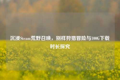 沉浸Steam荒野召唤，别样狩猎冒险与100G下载时长探究