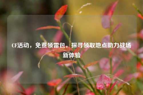 CF活动，免费领雷包，探寻领取地点助力战场新体验