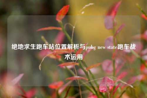 绝地求生跑车站位置解析与pubg new state跑车战术运用